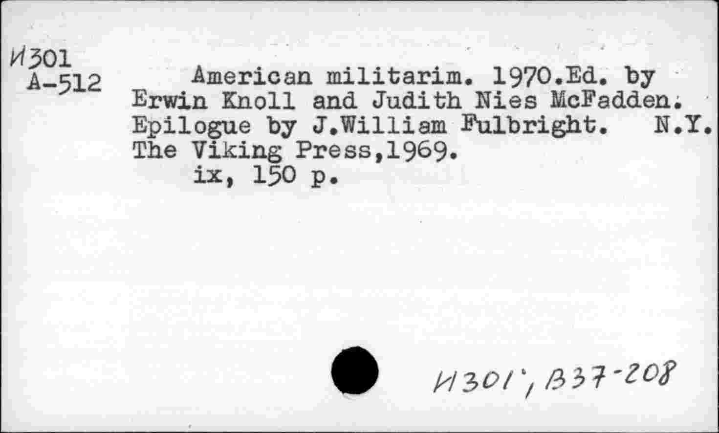 ﻿kt^oi
A-512
American militarim. 197O.Ed. by Erwin Knoll and Judith Nies McFadden. Epilogue by J.William Fulbright. N.Y. The Viking Press,1969. ix, 150 p.